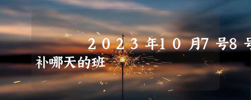 2023年10月7号8号补哪天的班