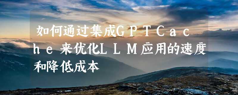 如何通过集成GPTCache来优化LLM应用的速度和降低成本