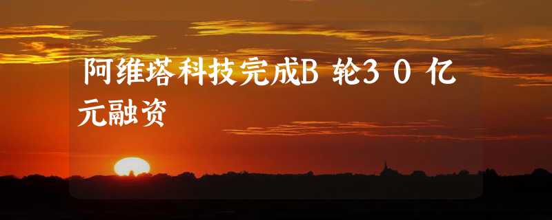 阿维塔科技完成B轮30亿元融资