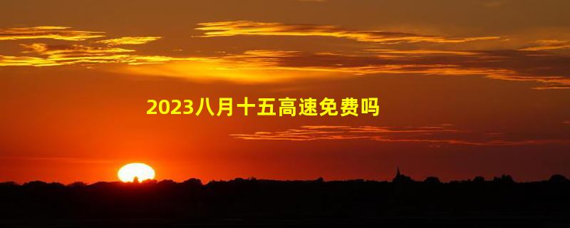 2023八月十五高速免费吗