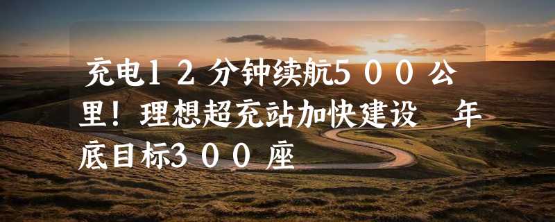 充电12分钟续航500公里！理想超充站加快建设 年底目标300座