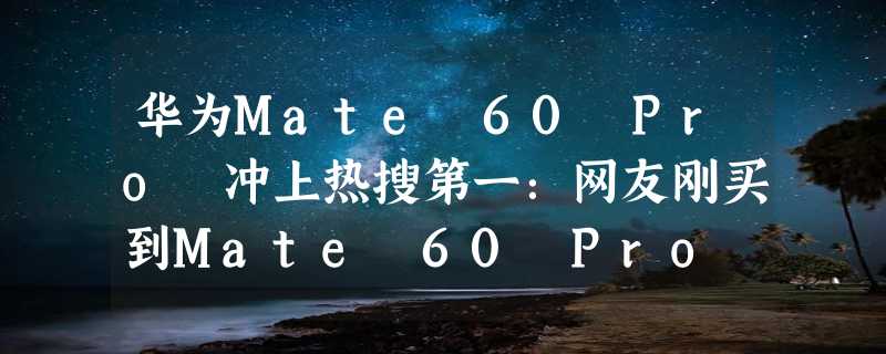 华为Mate 60 Pro 冲上热搜第一：网友刚买到Mate 60 Pro 纠结要不要拆