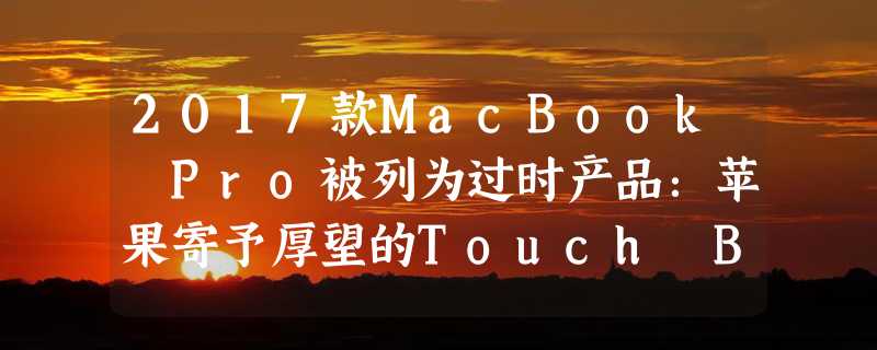 2017款MacBook Pro被列为过时产品：苹果寄予厚望的Touch Bar设计引发争议