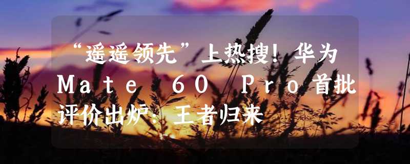 “遥遥领先”上热搜！华为Mate 60 Pro首批评价出炉：王者归来