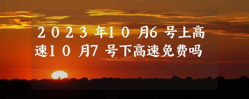 2023年10月6号上高速10月7号下高速免费吗