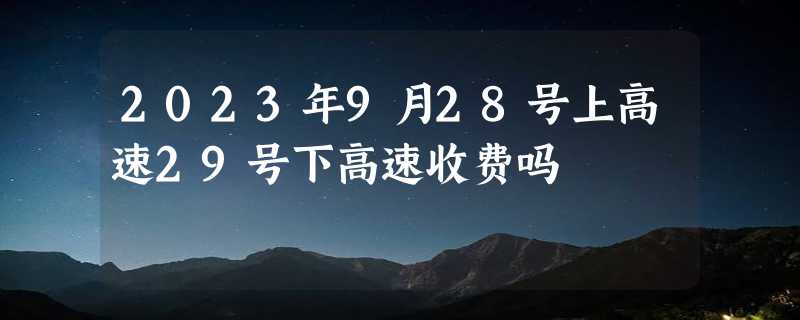 2023年9月28号上高速29号下高速收费吗