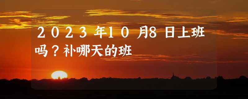 2023年10月8日上班吗？补哪天的班