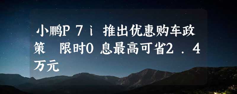 小鹏P7i推出优惠购车政策 限时0息最高可省2.4万元