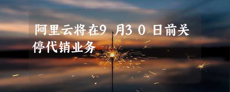 阿里云将在9月30日前关停代销业务