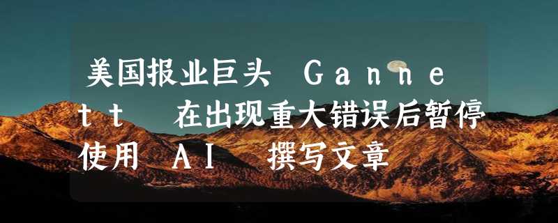 美国报业巨头 Gannett 在出现重大错误后暂停使用 AI 撰写文章