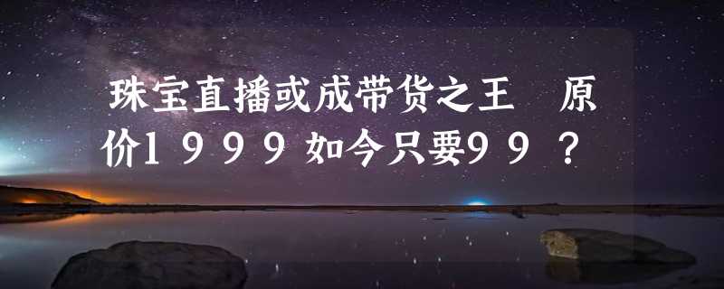 珠宝直播或成带货之王 原价1999如今只要99？