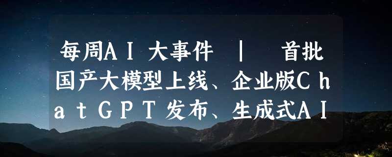 每周AI大事件 | 首批国产大模型上线、企业版ChatGPT发布、生成式AI内容标识方法公布