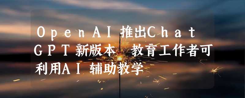 OpenAI推出ChatGPT新版本 教育工作者可利用AI辅助教学