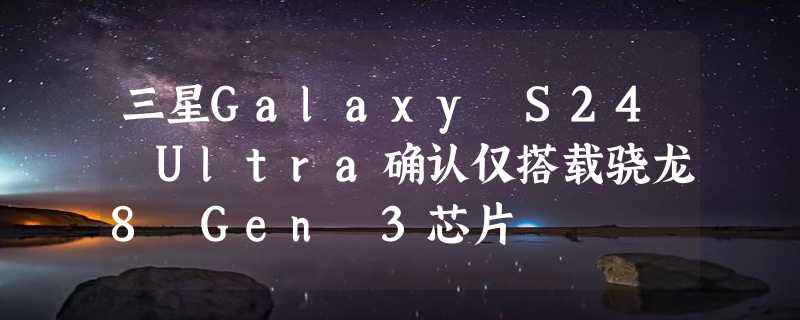 三星Galaxy S24 Ultra确认仅搭载骁龙8 Gen 3芯片