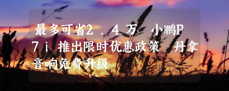 最多可省2.4万 小鹏P7i推出限时优惠政策 丹拿音响免费升级