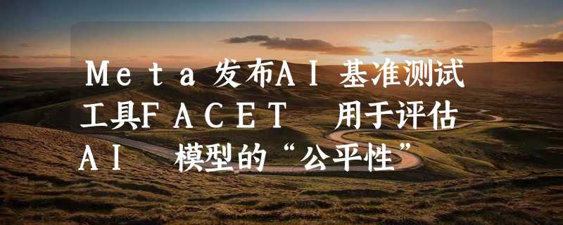 Meta发布AI基准测试工具FACET 用于评估 AI 模型的“公平性”