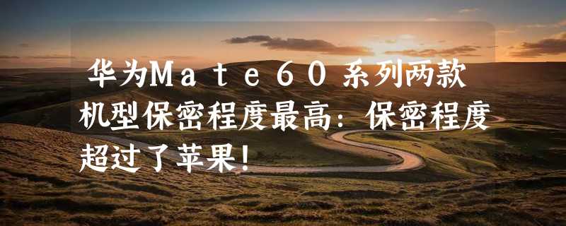 华为Mate60系列两款机型保密程度最高：保密程度超过了苹果！