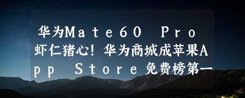 华为Mate60 Pro虾仁猪心！华为商城成苹果App Store免费榜第一