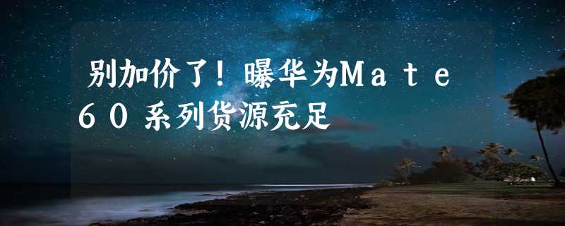 别加价了！曝华为Mate60系列货源充足