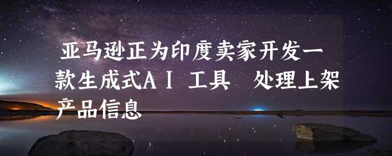 亚马逊正为印度卖家开发一款生成式AI工具 处理上架产品信息