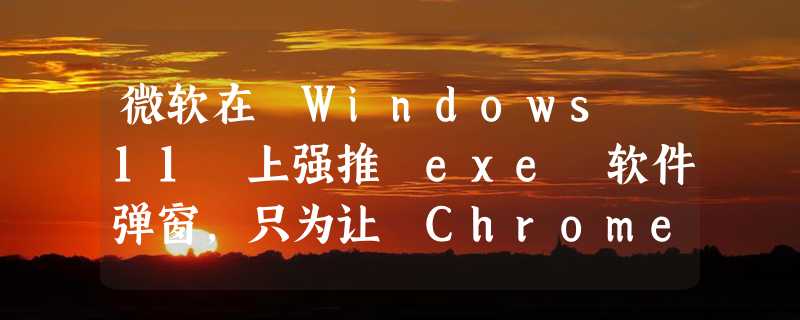 微软在 Windows 11 上强推 exe 软件弹窗，只为让 Chrome 用户尝试 Bing ？！