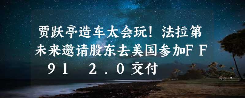 贾跃亭造车太会玩！法拉第未来邀请股东去美国参加FF 91 2.0交付