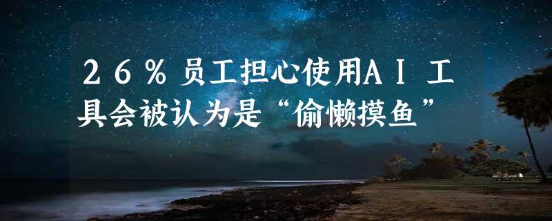 26%员工担心使用AI工具会被认为是“偷懒摸鱼”