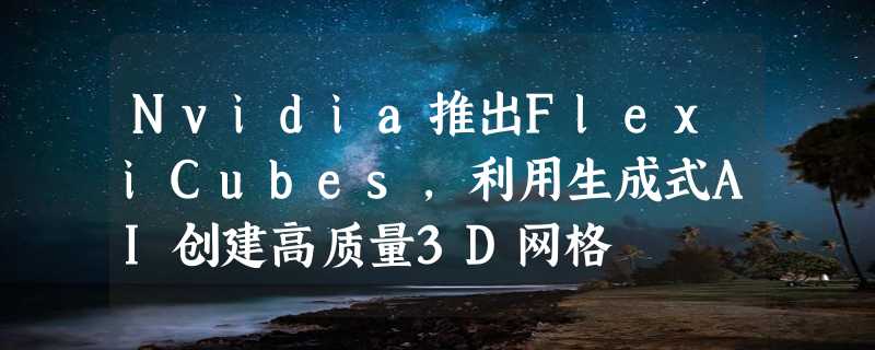 Nvidia推出FlexiCubes，利用生成式AI创建高质量3D网格