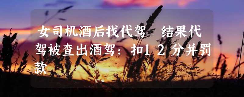 女司机酒后找代驾 结果代驾被查出酒驾：扣12分并罚款