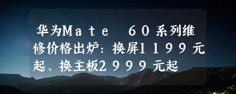 华为Mate 60系列维修价格出炉：换屏1199元起、换主板2999元起