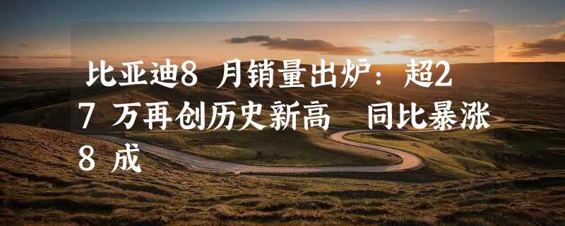 比亚迪8月销量出炉：超27万再创历史新高 同比暴涨8成