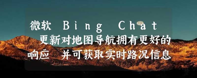 微软 Bing Chat 更新对地图导航拥有更好的响应 并可获取实时路况信息