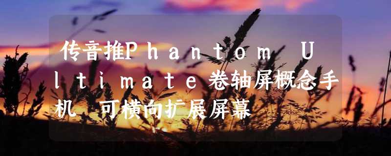 传音推Phantom Ultimate卷轴屏概念手机 可横向扩展屏幕