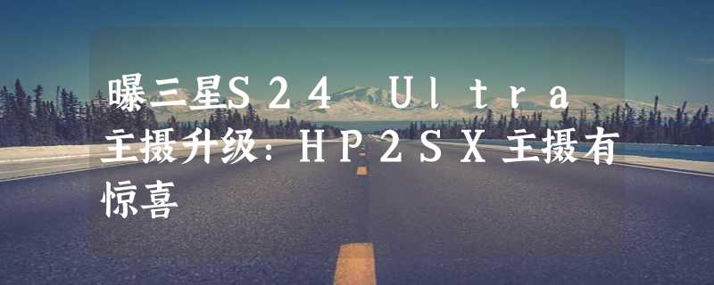 曝三星S24 Ultra主摄升级：HP2SX主摄有惊喜