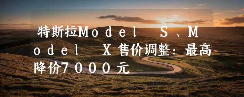 特斯拉Model S、Model X售价调整：最高降价7000元