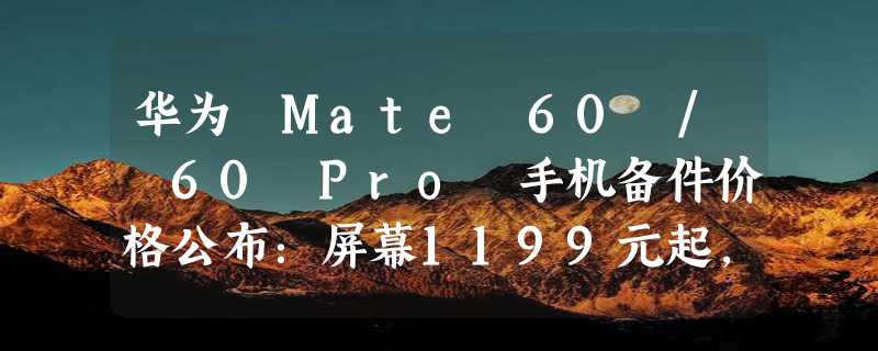 华为 Mate 60 / 60 Pro 手机备件价格公布：屏幕1199元起，主板2999元起