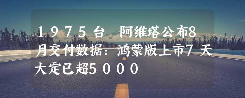 1975台 阿维塔公布8月交付数据：鸿蒙版上市7天大定已超5000