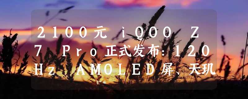 2100元 iQOO Z7 Pro正式发布：120Hz AMOLED屏、天玑7200