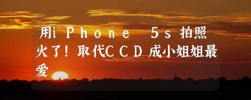 用iPhone 5s拍照火了！取代CCD成小姐姐最爱