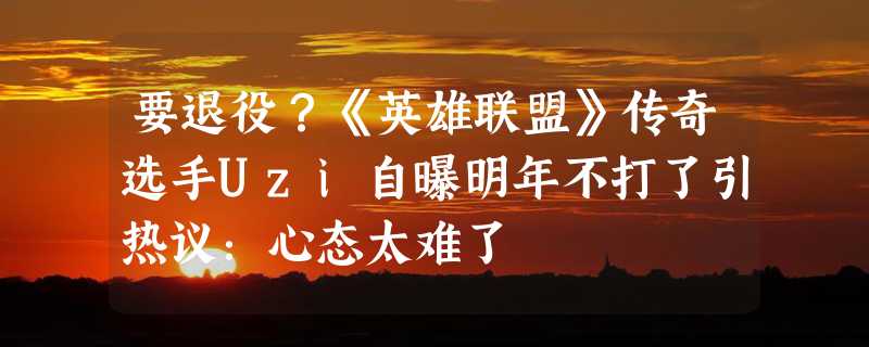 要退役？《英雄联盟》传奇选手Uzi自曝明年不打了引热议：心态太难了