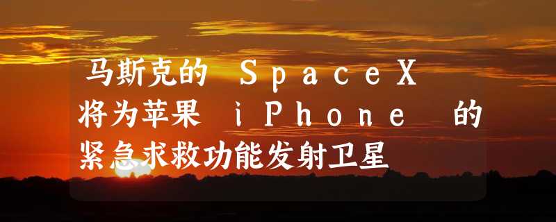 马斯克的 SpaceX 将为苹果 iPhone 的紧急求救功能发射卫星