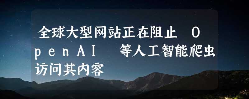 全球大型网站正在阻止 OpenAI 等人工智能爬虫访问其内容