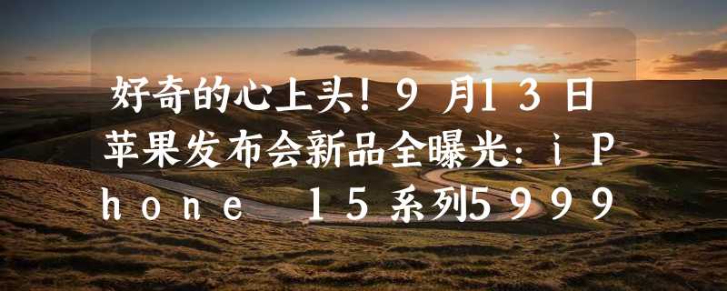 好奇的心上头！9月13日苹果发布会新品全曝光：iPhone 15系列5999元起、21项重大升级