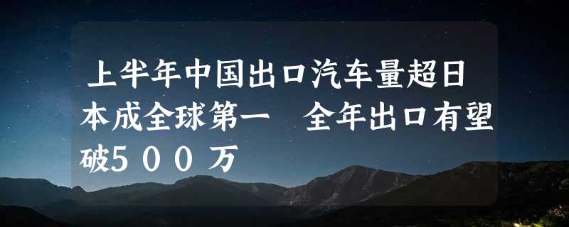 上半年中国出口汽车量超日本成全球第一 全年出口有望破500万