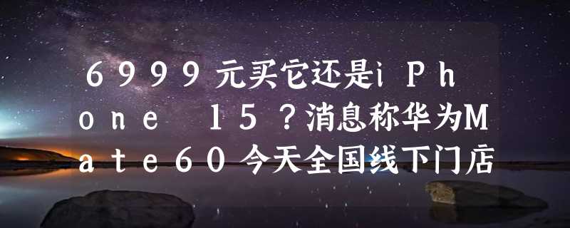 6999元买它还是iPhone 15？消息称华为Mate60今天全国线下门店开始放货