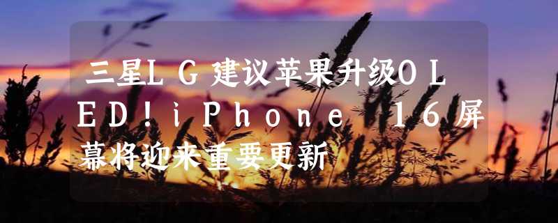 三星LG建议苹果升级OLED！iPhone 16屏幕将迎来重要更新