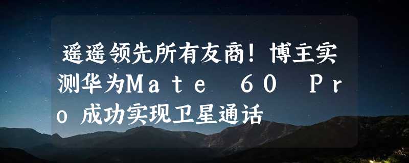 遥遥领先所有友商！博主实测华为Mate 60 Pro成功实现卫星通话