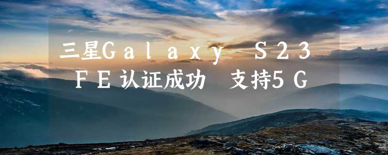 三星Galaxy S23 FE认证成功 支持5G