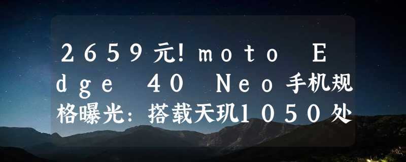 2659元！moto Edge 40 Neo手机规格曝光：搭载天玑1050处理器