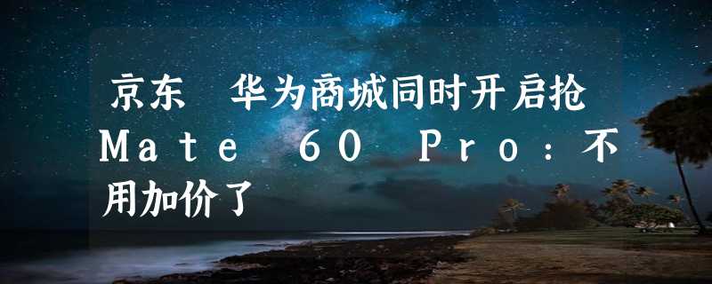 京东 华为商城同时开启抢Mate 60 Pro：不用加价了